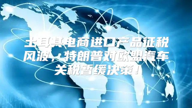 土耳其电商进口产品征税风波，特朗普对欧盟汽车关税暂缓决策！