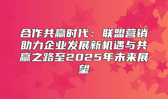 合作共赢时代：联盟营销助力企业发展新机遇与共赢之路至2025年未来展望