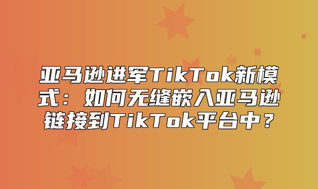 亚马逊进军TikTok新模式：如何无缝嵌入亚马逊链接到TikTok平台中？