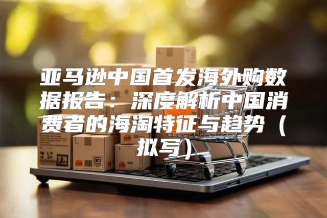 亚马逊中国首发海外购数据报告：深度解析中国消费者的海淘特征与趋势拟写