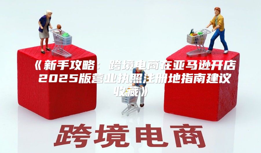 新手攻略：跨境电商在亚马逊开店2025版营业执照注册地指南建议收藏