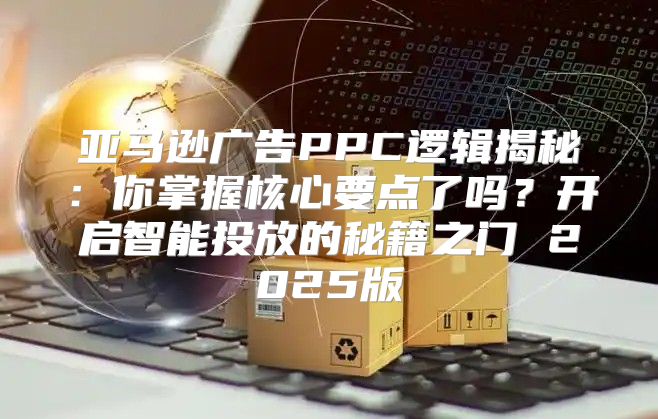 亚马逊广告PPC逻辑揭秘：你掌握核心要点了吗？开启智能投放的秘籍之门 2025版