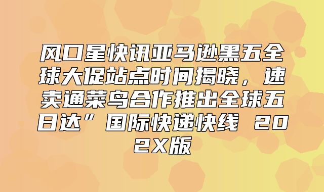 风口星快讯亚马逊黑五全球大促站点时间揭晓，速卖通菜鸟合作推出全球五日达”国际快递快线 202X版