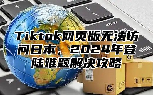 Tiktok网页版无法访问日本，2025年登陆难题解决攻略