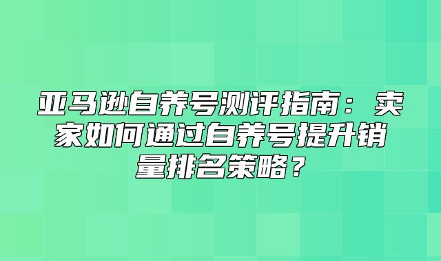 亚马逊自养号测评指南：卖家如何通过自养号提升销量排名策略？