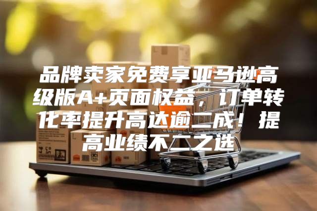 品牌卖家免费享亚马逊高级版A+页面权益，订单转化率提升高达逾二成！提高业绩不二之选