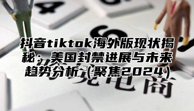 抖音tiktok海外版现状揭秘：美国封禁进展与未来趋势分析聚焦2025