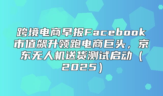 跨境电商早报Facebook市值飙升领跑电商巨头，京东无人机送货测试启动2025