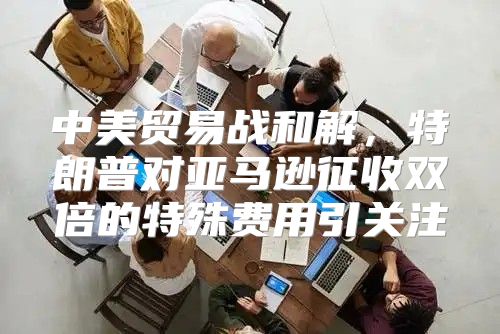 中美贸易战和解，特朗普对亚马逊征收双倍的特殊费用引关注