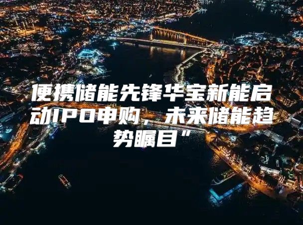 便携储能先锋华宝新能启动IPO申购，未来储能趋势瞩目”