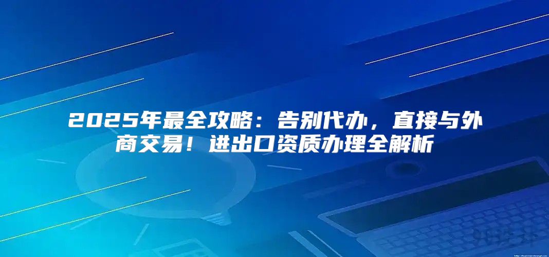 2025年最全攻略：告别代办，直接与外商交易！进出口资质办理全解析