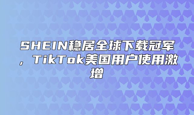 SHEIN稳居全球下载冠军，TikTok美国用户使用激增