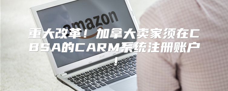 重大改革！加拿大卖家须在CBSA的CARM系统注册账户！