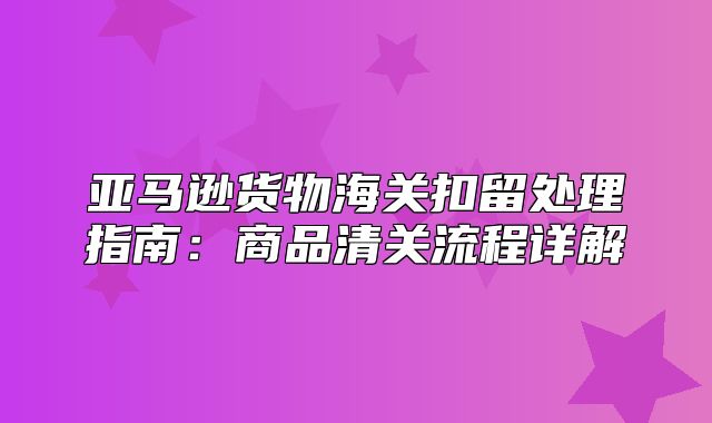 亚马逊货物海关扣留处理指南：商品清关流程详解