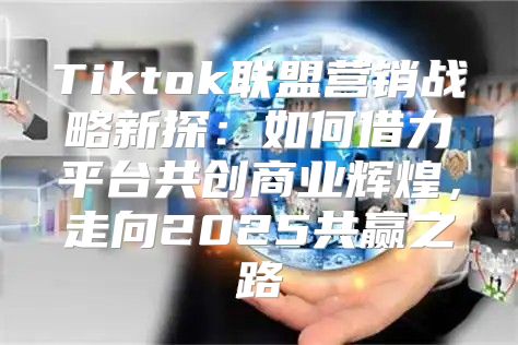Tiktok联盟营销战略新探：如何借力平台共创商业辉煌，走向2025共赢之路