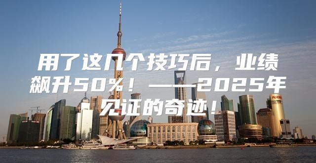用了这几个技巧后，业绩飙升50%！——2025年见证的奇迹！