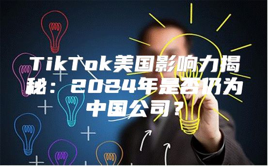 TikTok美国影响力揭秘：2025年是否仍为中国公司？
