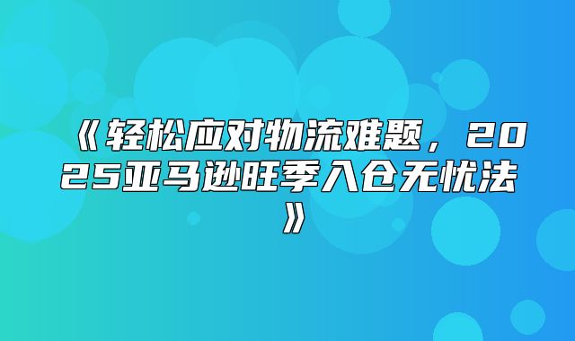 轻松应对物流难题，2025亚马逊旺季入仓无忧法