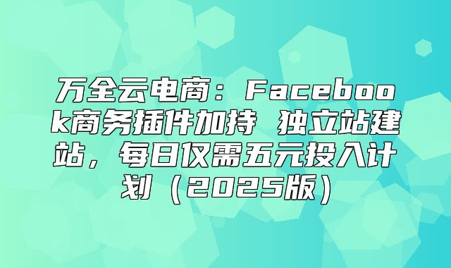 万全云电商：Facebook商务插件加持 独立站建站，每日仅需五元投入计划2025版