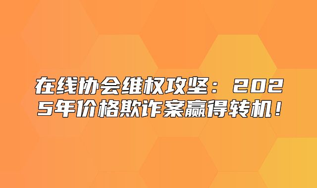 在线协会维权攻坚：2025年价格欺诈案赢得转机！