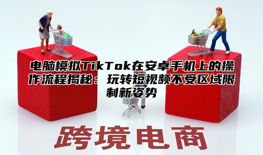 电脑模拟TikTok在安卓手机上的操作流程揭秘：玩转短视频不受区域限制新姿势