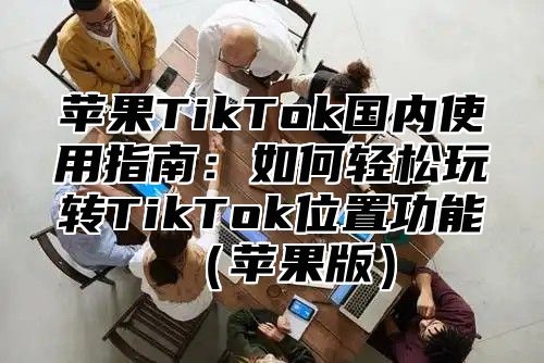 苹果TikTok国内使用指南：如何轻松玩转TikTok位置功能苹果版