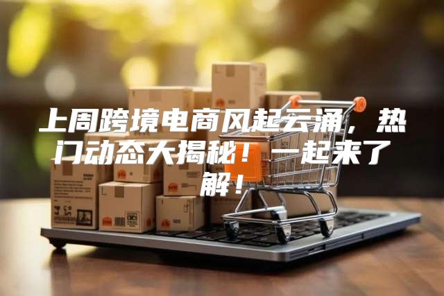 上周跨境电商风起云涌，热门动态大揭秘！一起来了解！