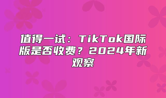 值得一试：TikTok国际版是否收费？2025年新观察