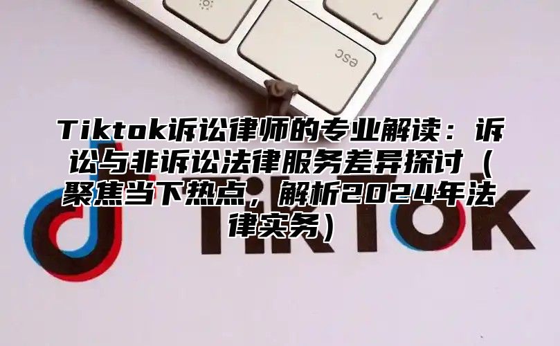 Tiktok诉讼律师的专业解读：诉讼与非诉讼法律服务差异探讨聚焦当下热点，解析2025年法律实务