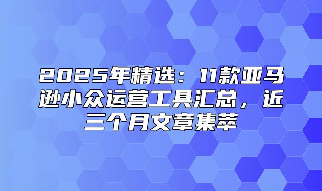 2025年精选：11款亚马逊小众运营工具汇总，近三个月文章集萃