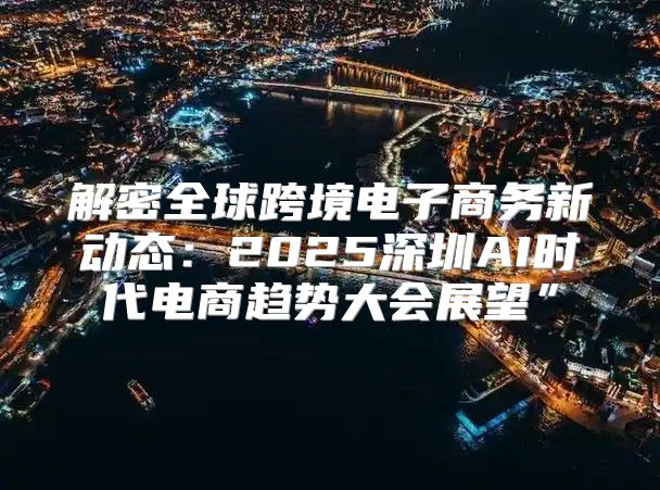 解密全球跨境电子商务新动态：2025深圳AI时代电商趋势大会展望”