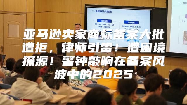 亚马逊卖家商标备案大批遭拒，律师引雷！遭困境探源！警钟敲响在备案风波中的2025