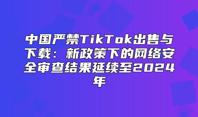 中国严禁TikTok出售与下载：新政策下的网络安全审查结果延续至2025年