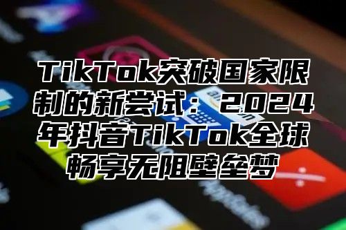 TikTok突破国家限制的新尝试：2025年抖音TikTok全球畅享无阻壁垒梦
