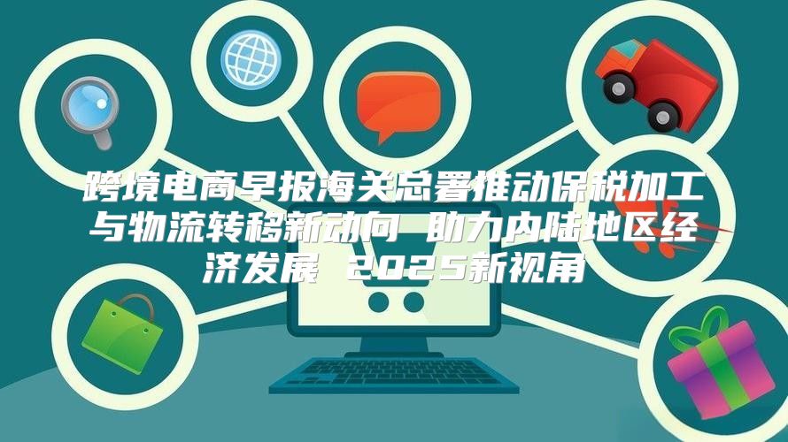 跨境电商早报海关总署推动保税加工与物流转移新动向 助力内陆地区经济发展 2025新视角