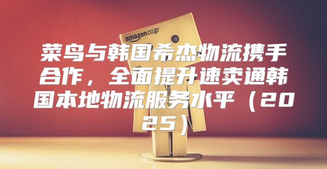 菜鸟与韩国希杰物流携手合作，全面提升速卖通韩国本地物流服务水平2025
