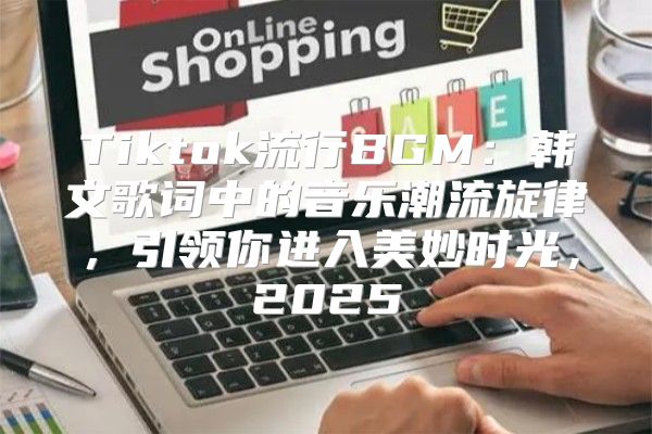 Tiktok流行BGM：韩文歌词中的音乐潮流旋律，引领你进入美妙时光，2025