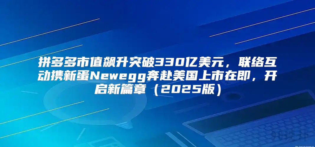 拼多多市值飙升突破330亿美元，联络互动携新蛋Newegg奔赴美国上市在即，开启新篇章2025版
