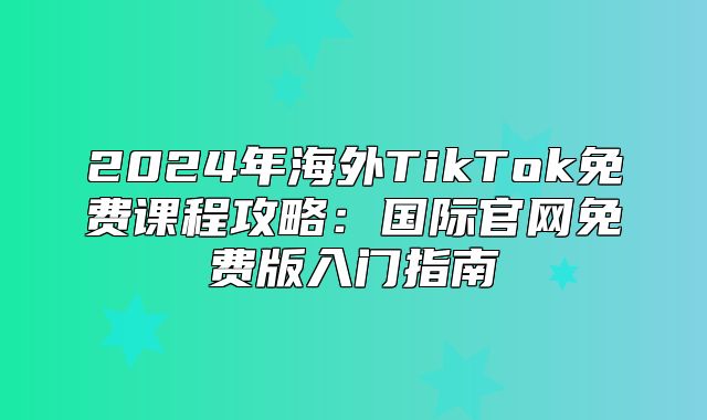2025年海外TikTok免费课程攻略：国际官网免费版入门指南
