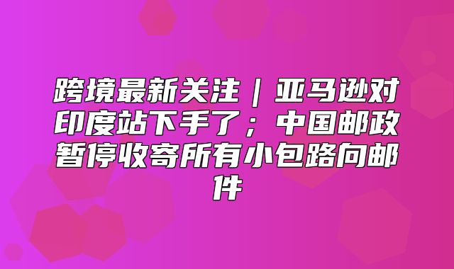 跨境最新关注｜亚马逊对印度站下手了；中国邮政暂停收寄所有小包路向邮件