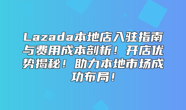 Lazada本地店入驻指南与费用成本剖析！开店优势揭秘！助力本地市场成功布局！