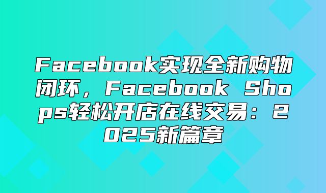 Facebook实现全新购物闭环，Facebook Shops轻松开店在线交易：2025新篇章