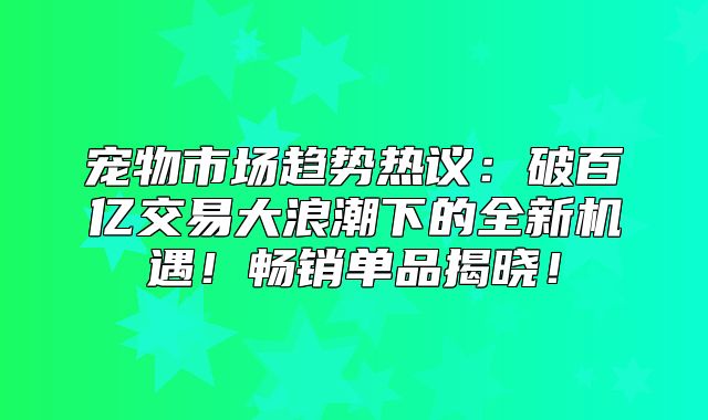 宠物市场趋势热议：破百亿交易大浪潮下的全新机遇！畅销单品揭晓！