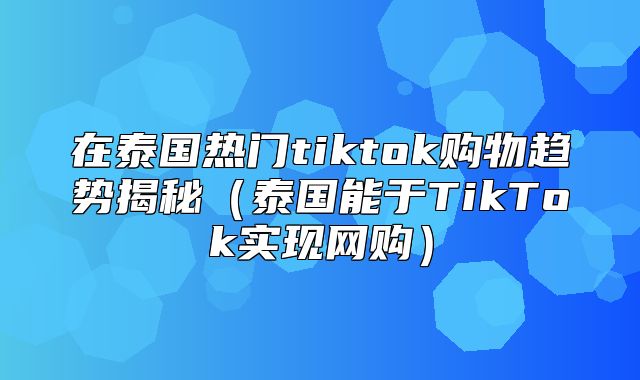 在泰国热门tiktok购物趋势揭秘泰国能于TikTok实现网购