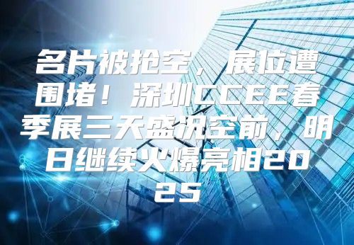 名片被抢空，展位遭围堵！深圳CCEE春季展三天盛况空前，明日继续火爆亮相2025