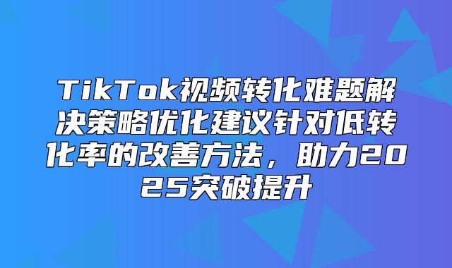 TikTok视频转化难题解决策略优化建议针对低转化率的改善方法，助力2025突破提升