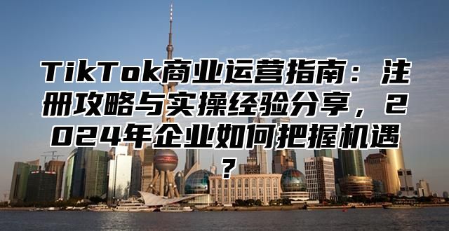 TikTok商业运营指南：注册攻略与实操经验分享，2025年企业如何把握机遇？