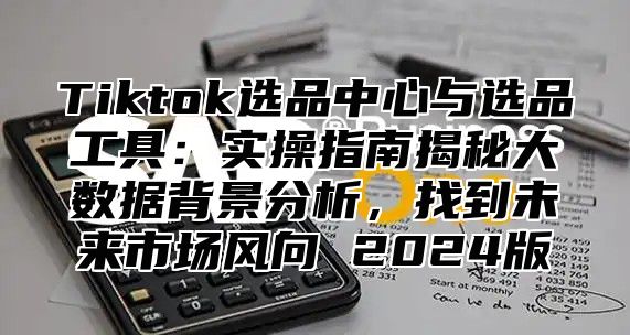 Tiktok选品中心与选品工具：实操指南揭秘大数据背景分析，找到未来市场风向 2025版