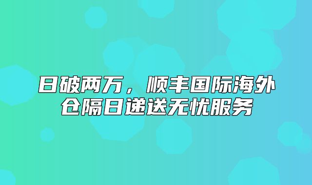 日破两万，顺丰国际海外仓隔日递送无忧服务