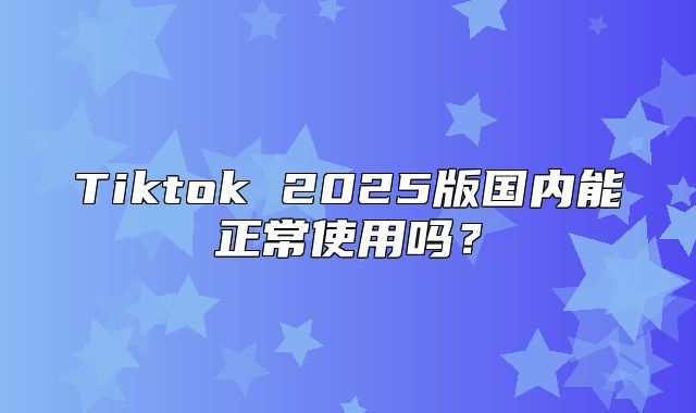 Tiktok 2025版国内能正常使用吗？
